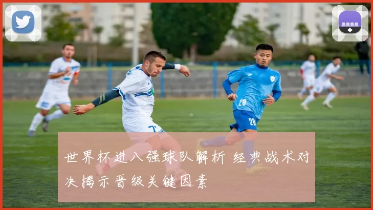世界杯进八强球队解析 经典战术对决揭示晋级关键因素