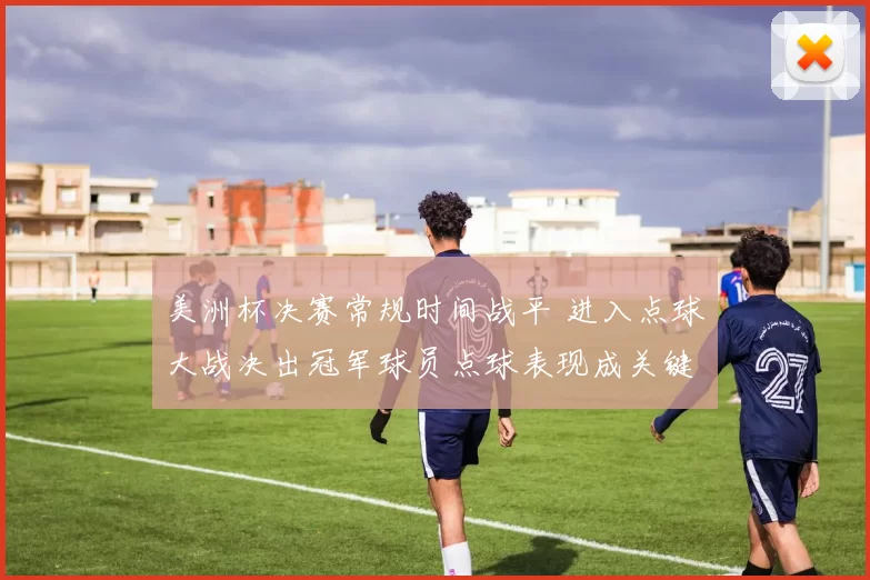 美洲杯决赛常规时间战平 进入点球大战决出冠军球员点球表现成关键