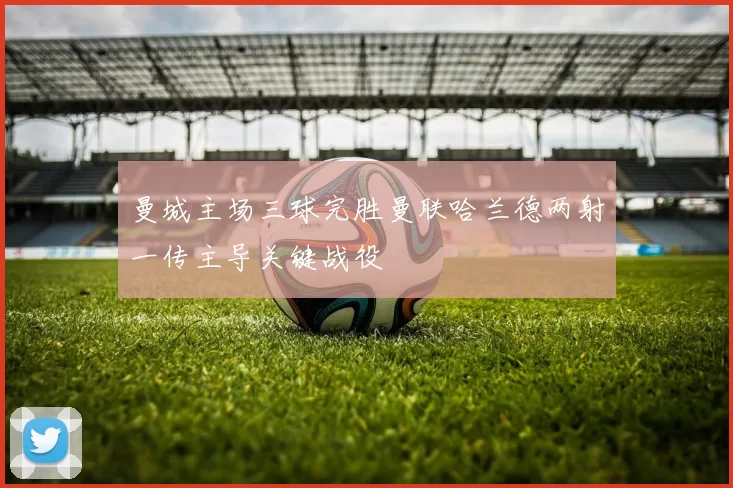 曼城主场三球完胜曼联哈兰德两射一传主导关键战役