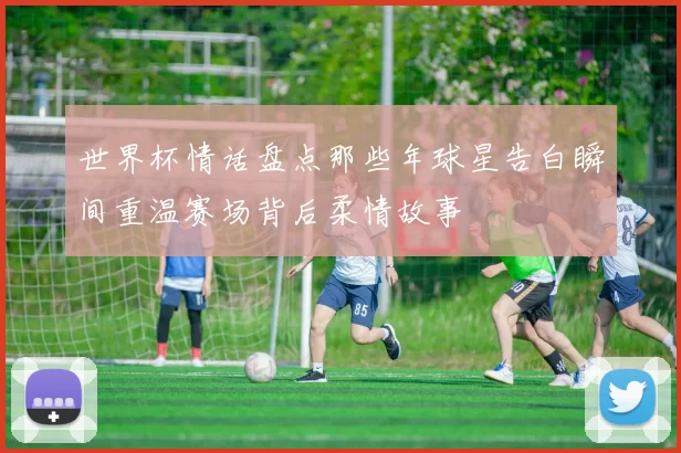 世界杯情话盘点那些年球星告白瞬间重温赛场背后柔情故事