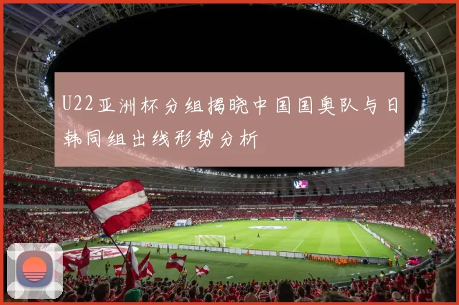 U22亚洲杯分组揭晓中国国奥队与日韩同组出线形势分析