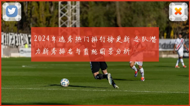 2024年选秀热门排行榜更新 各队潜力新秀排名与首轮前景分析