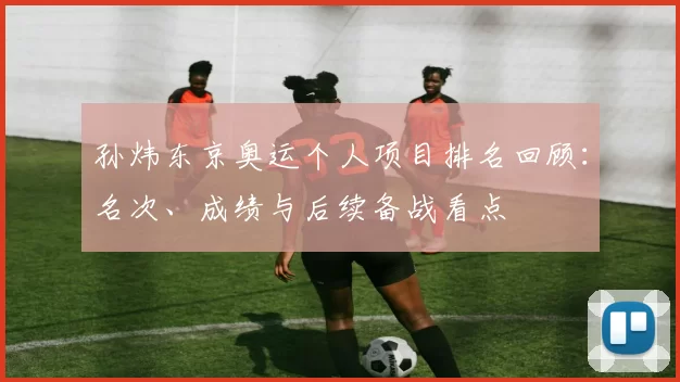 孙炜东京奥运个人项目排名回顾:名次、成绩与后续备战看点