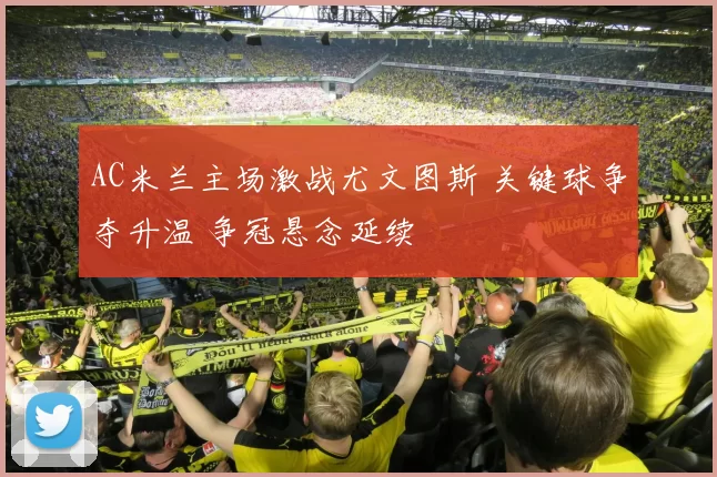 AC米兰主场激战尤文图斯 关键球争夺升温 争冠悬念延续