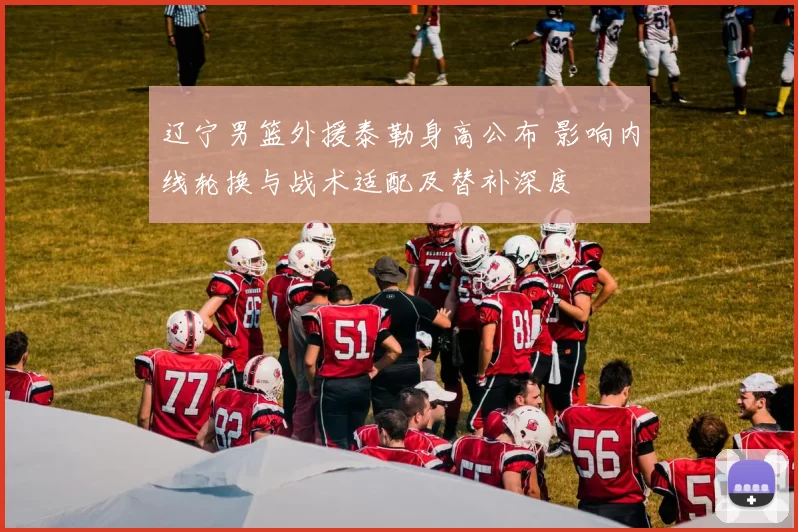 辽宁男篮外援泰勒身高公布 影响内线轮换与战术适配及替补深度