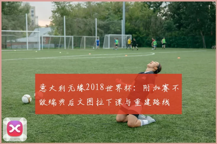 意大利无缘2018世界杯：附加赛不敌瑞典后文图拉下课与重建路线