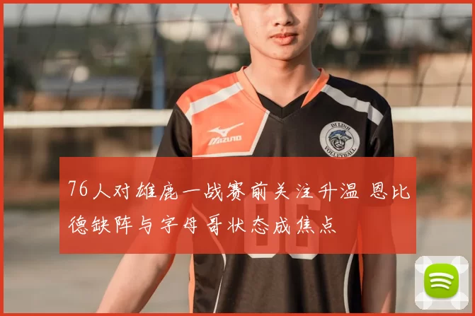 76人对雄鹿一战赛前关注升温 恩比德缺阵与字母哥状态成焦点