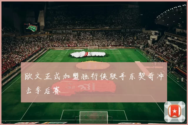 欧文正式加盟独行侠联手东契奇冲击季后赛