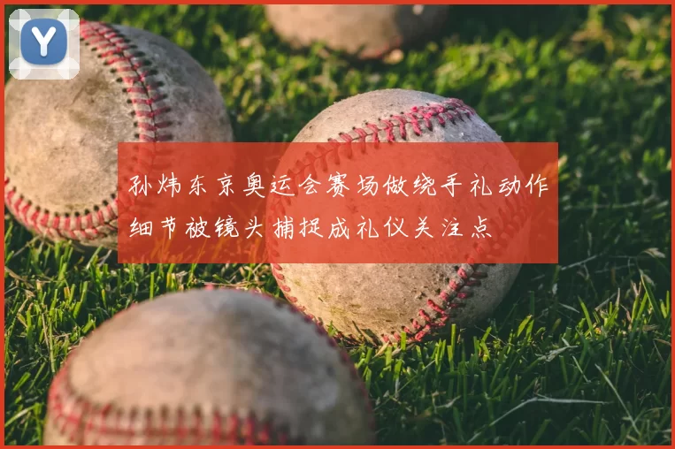 孙炜东京奥运会赛场做绕手礼动作细节被镜头捕捉成礼仪关注点