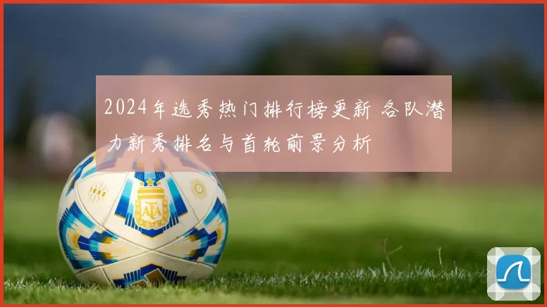 2024年选秀热门排行榜更新 各队潜力新秀排名与首轮前景分析