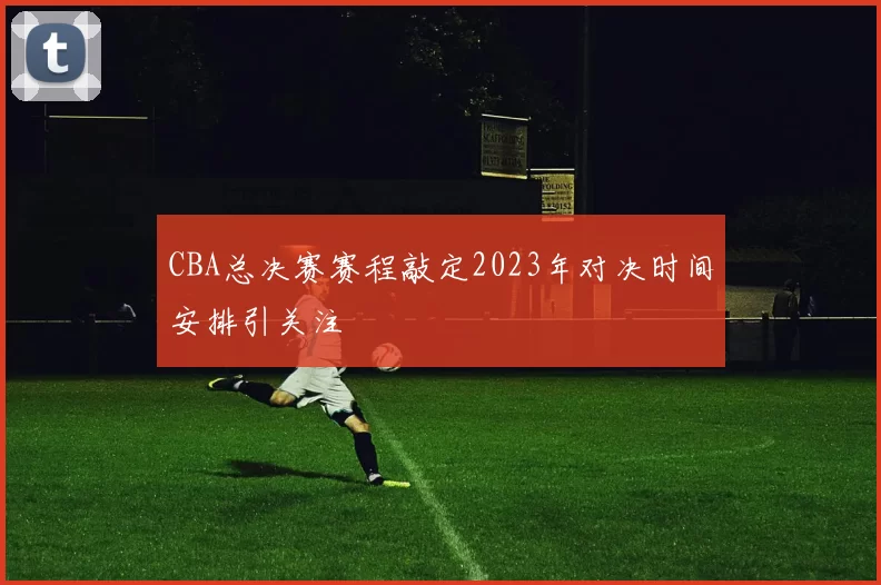 CBA总决赛赛程敲定2023年对决时间安排引关注