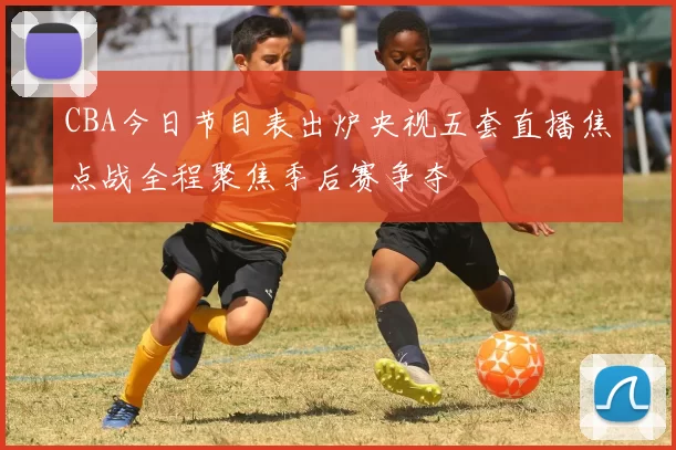 CBA今日节目表出炉央视五套直播焦点战全程聚焦季后赛争夺