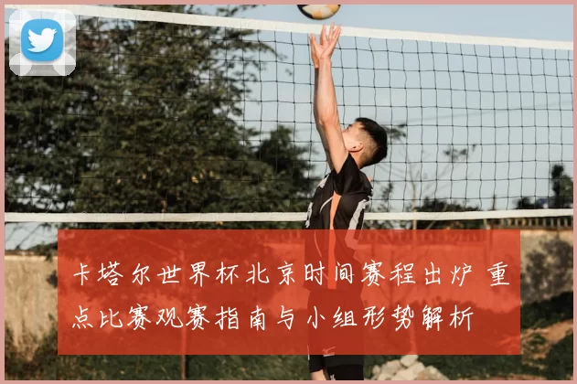 卡塔尔世界杯北京时间赛程出炉 重点比赛观赛指南与小组形势解析