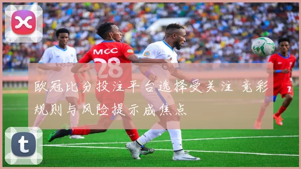 欧冠比分投注平台选择受关注 竞彩规则与风险提示成焦点