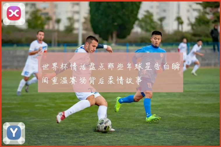 世界杯情话盘点那些年球星告白瞬间重温赛场背后柔情故事