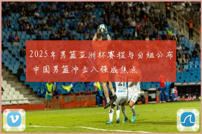 2025年男篮亚洲杯赛程与分组公布 中国男篮冲击八强成焦点