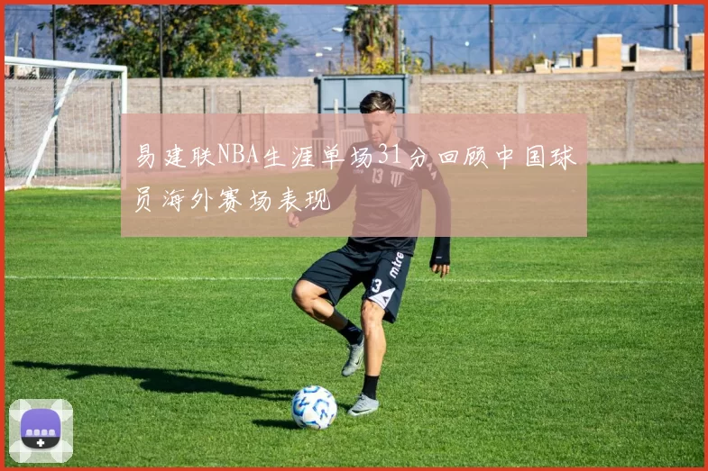 易建联NBA生涯单场31分回顾中国球员海外赛场表现