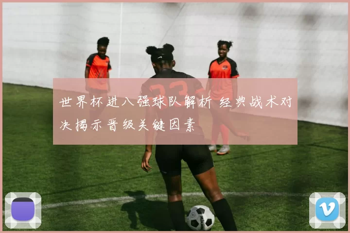 世界杯进八强球队解析 经典战术对决揭示晋级关键因素