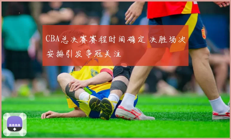 CBA总决赛赛程时间确定 决胜场次安排引发争冠关注