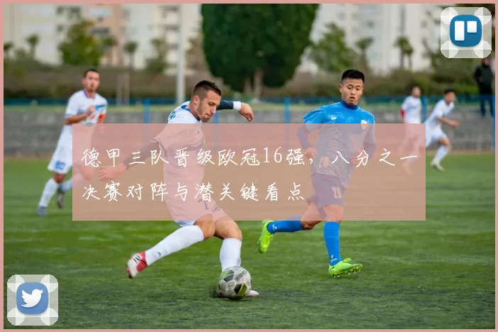 德甲三队晋级欧冠16强，八分之一决赛对阵与潜关键看点