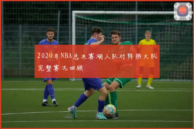 2020年NBA总决赛湖人队对阵热火队完整赛况回顾