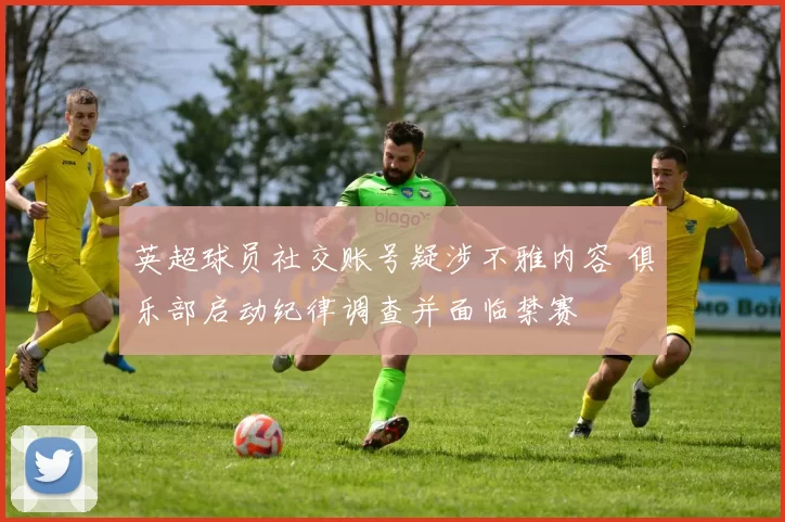 英超球员社交账号疑涉不雅内容 俱乐部启动纪律调查并面临禁赛