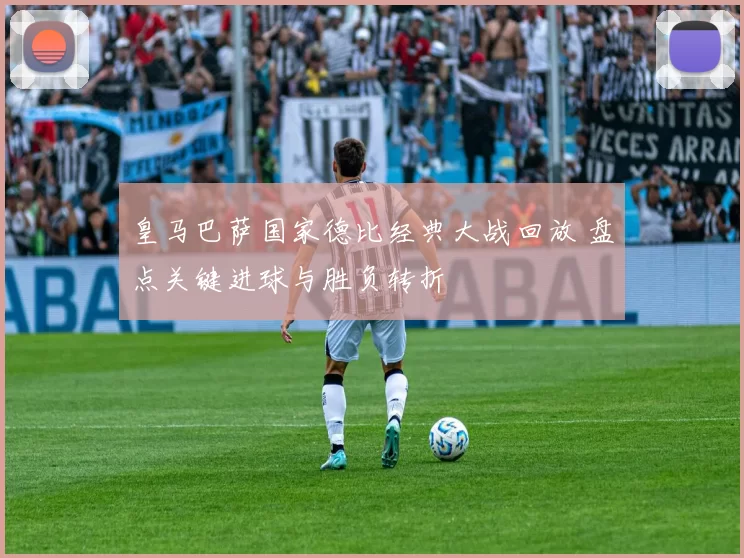 皇马巴萨国家德比经典大战回放 盘点关键进球与胜负转折