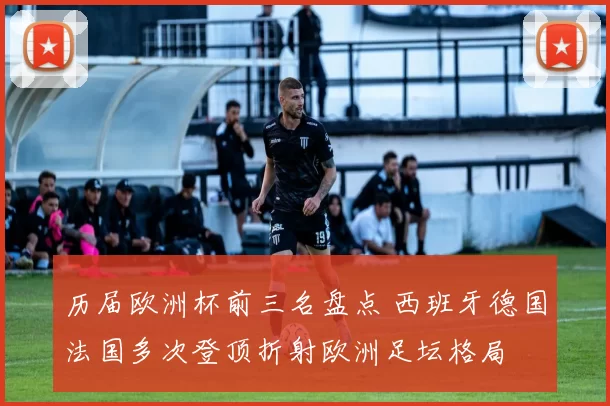 历届欧洲杯前三名盘点 西班牙德国法国多次登顶折射欧洲足坛格局