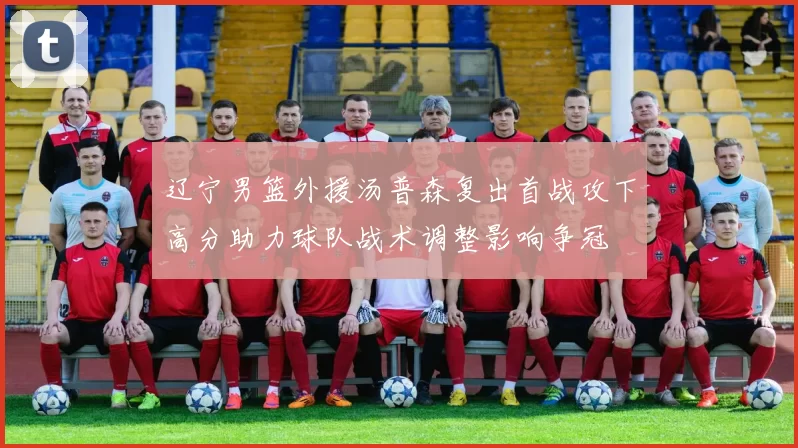 辽宁男篮外援汤普森复出首战攻下高分助力球队战术调整影响争冠