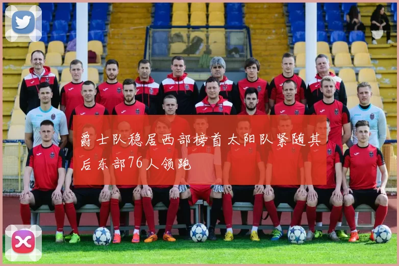 爵士队稳居西部榜首太阳队紧随其后东部76人领跑