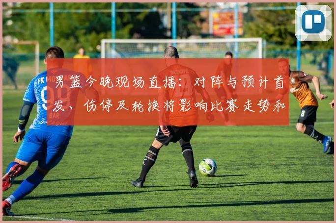 男篮今晚现场直播：对阵与预计首发、伤停及轮换将影响比赛走势和观赛渠道