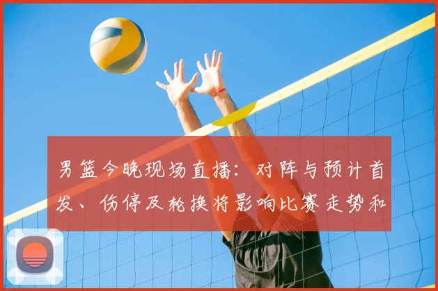 男篮今晚现场直播：对阵与预计首发、伤停及轮换将影响比赛走势和观赛渠道