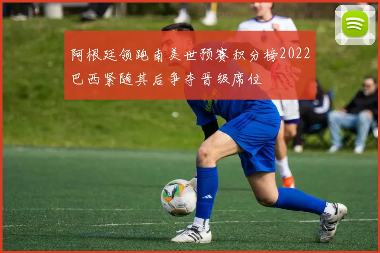 阿根廷领跑南美世预赛积分榜2022巴西紧随其后争夺晋级席位