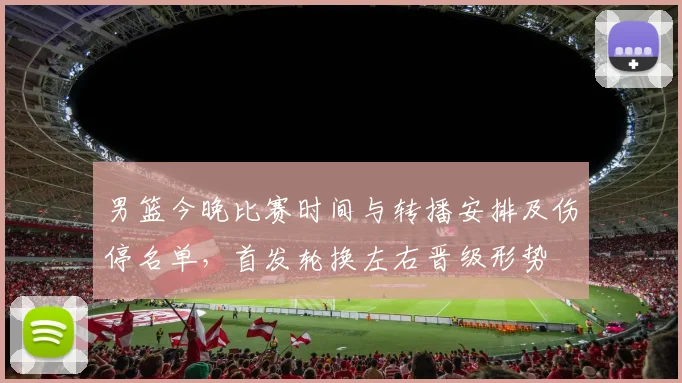 男篮今晚比赛时间与转播安排及伤停名单，首发轮换左右晋级形势